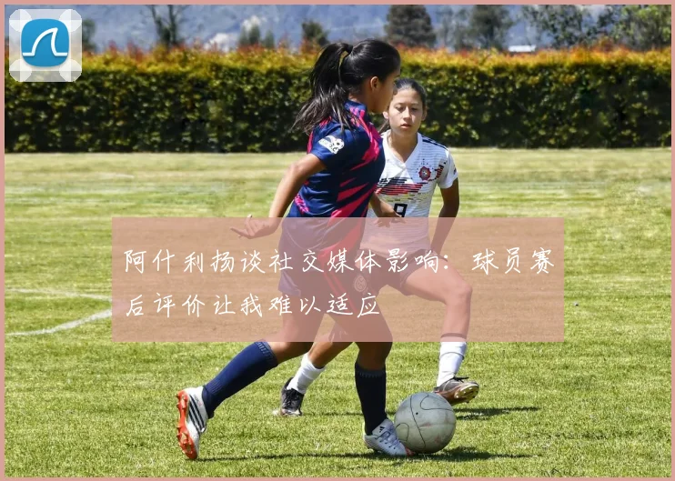 阿什利扬谈社交媒体影响：球员赛后评价让我难以适应