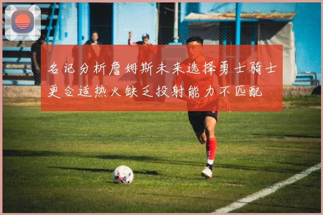 名记分析詹姆斯未来选择勇士骑士更合适热火缺乏投射能力不匹配