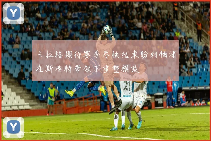 卡拉格期待赛季尽快结束盼利物浦在斯洛特带领下重整旗鼓