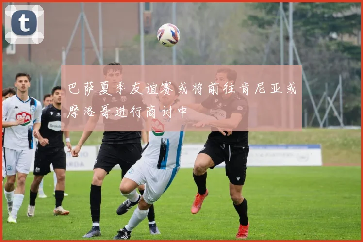 巴萨夏季友谊赛或将前往肯尼亚或摩洛哥进行商讨中