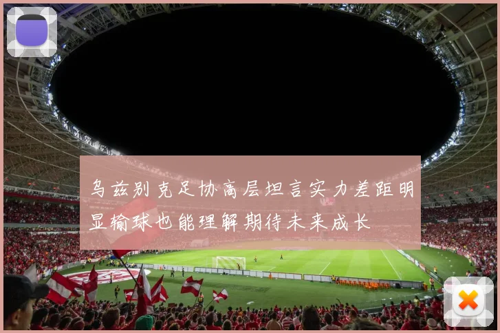 乌兹别克足协高层坦言实力差距明显输球也能理解期待未来成长