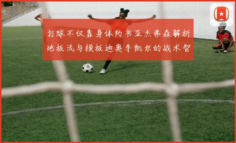 打球不仅靠身体约书亚杰弗森解析地板流与模板迪奥李凯尔的战术智慧