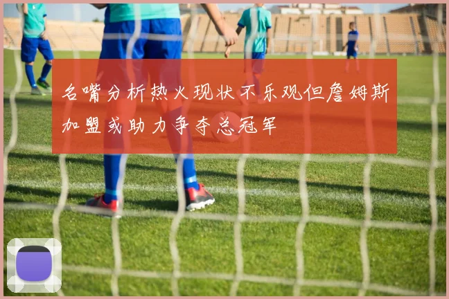 名嘴分析热火现状不乐观但詹姆斯加盟或助力争夺总冠军