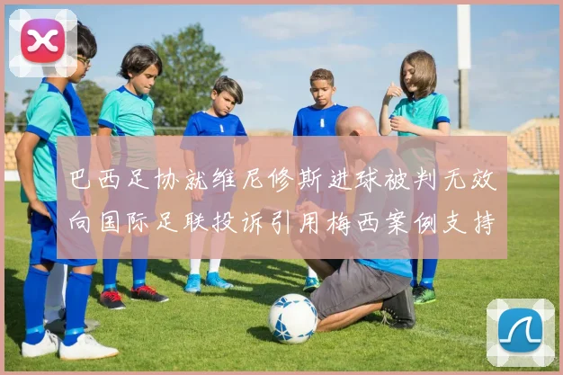 巴西足协就维尼修斯进球被判无效向国际足联投诉引用梅西案例支持