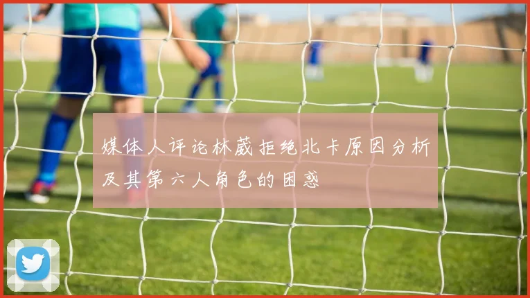 媒体人评论林葳拒绝北卡原因分析及其第六人角色的困惑