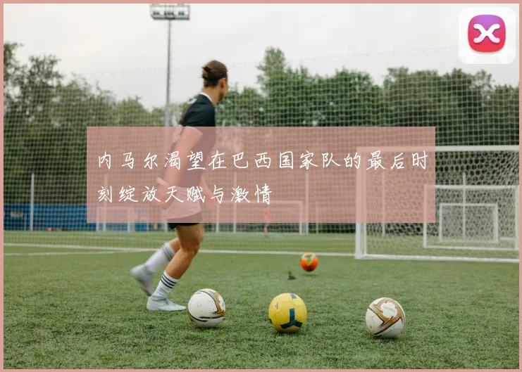 内马尔渴望在巴西国家队的最后时刻绽放天赋与激情