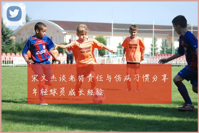 宋文杰谈老将责任与伤病习惯分享年轻球员成长经验