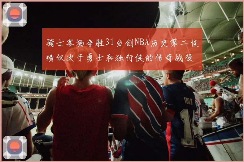 骑士客场净胜31分创NBA历史第二佳绩仅次于勇士和独行侠的传奇战役