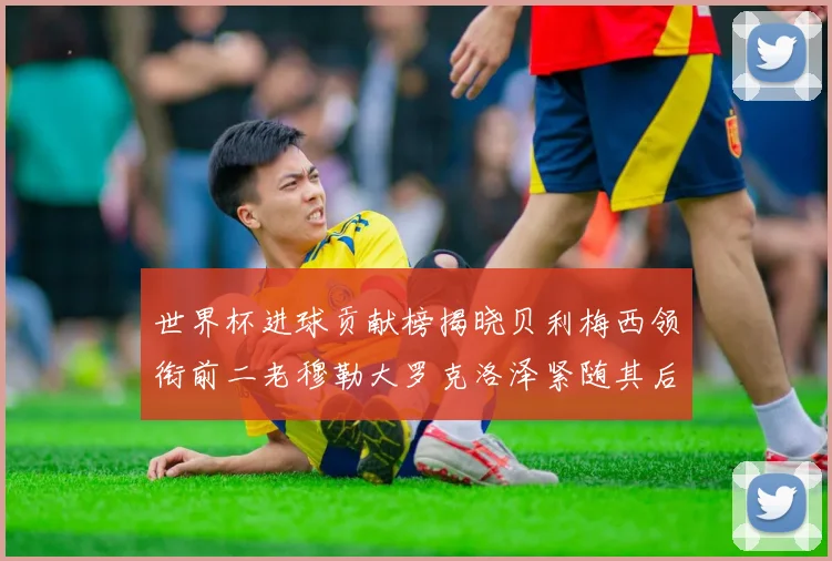 世界杯进球贡献榜揭晓贝利梅西领衔前二老穆勒大罗克洛泽紧随其后