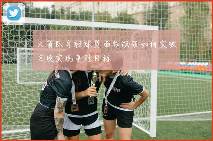 火箭队年轻球员面临瓶颈如何突破困境实现争冠目标