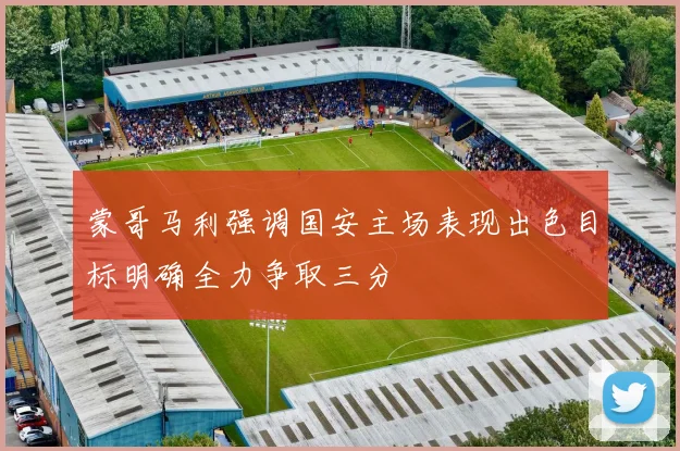 蒙哥马利强调国安主场表现出色目标明确全力争取三分