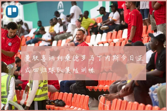 曼联喜讯利桑德罗马丁内斯今日正式回归球队集结训练