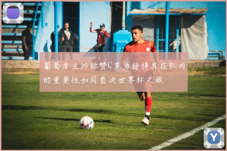 葡萄牙主帅称赞C罗为榜样其在队内的重要性如同首次世界杯之旅